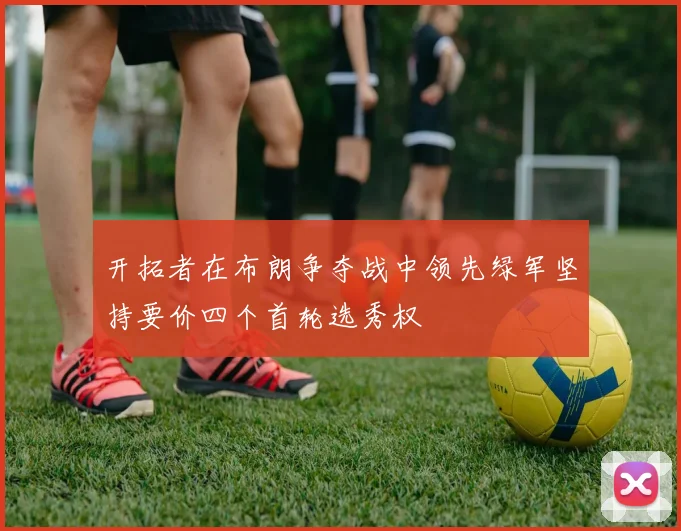 开拓者在布朗争夺战中领先绿军坚持要价四个首轮选秀权
