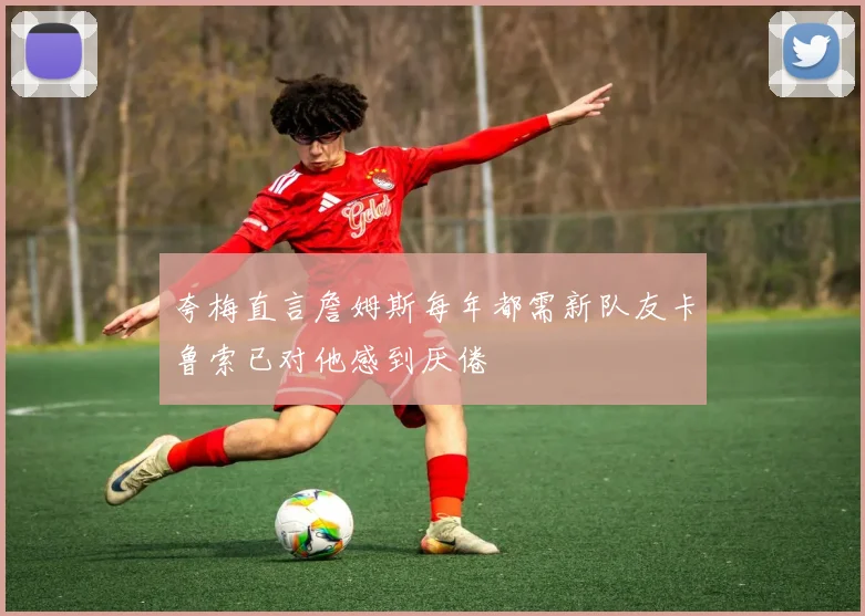 夸梅直言詹姆斯每年都需新队友卡鲁索已对他感到厌倦