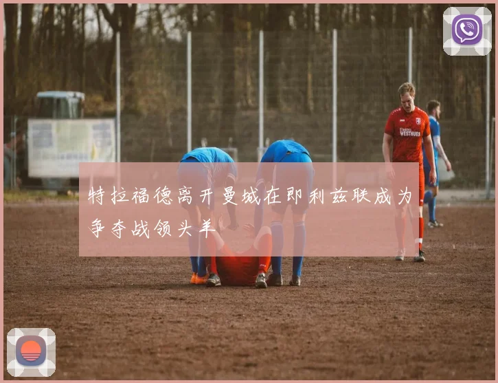 特拉福德离开曼城在即利兹联成为争夺战领头羊
