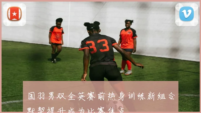 国羽男双全英赛前热身训练新组合默契提升成为比赛焦点