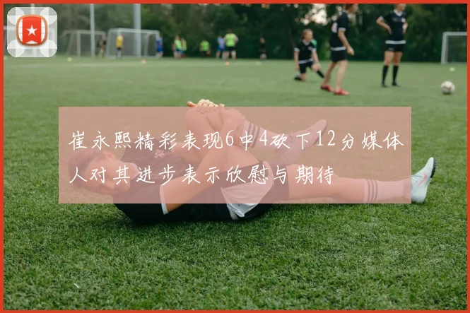 崔永熙精彩表现6中4砍下12分媒体人对其进步表示欣慰与期待