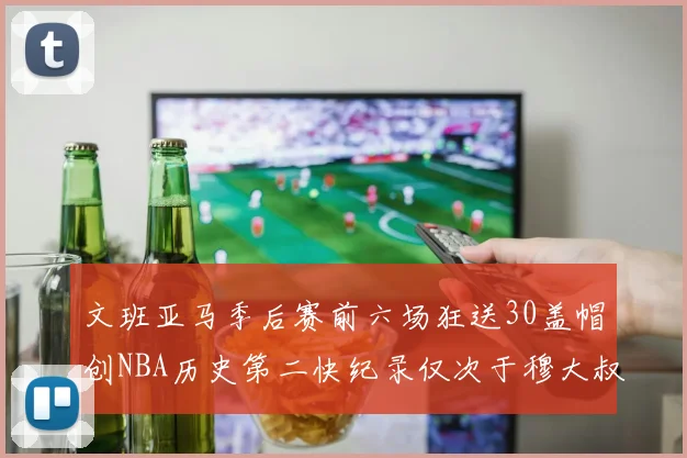 文班亚马季后赛前六场狂送30盖帽创NBA历史第二快纪录仅次于穆大叔的五场表现