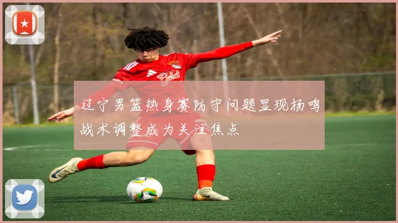 辽宁男篮热身赛防守问题显现杨鸣战术调整成为关注焦点