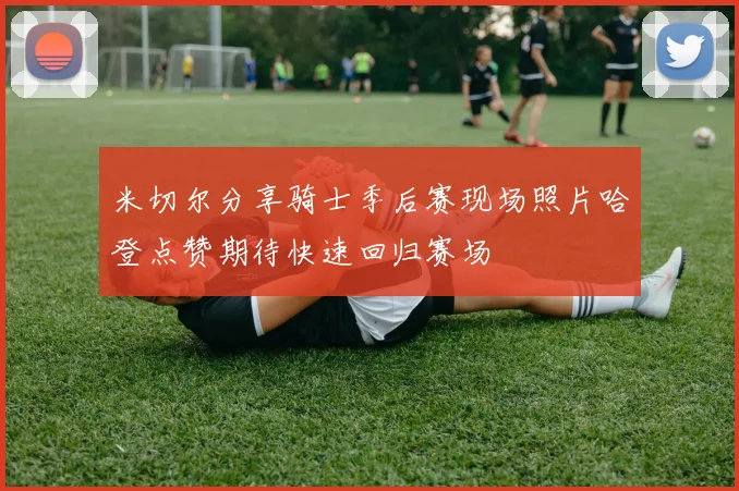 米切尔分享骑士季后赛现场照片哈登点赞期待快速回归赛场