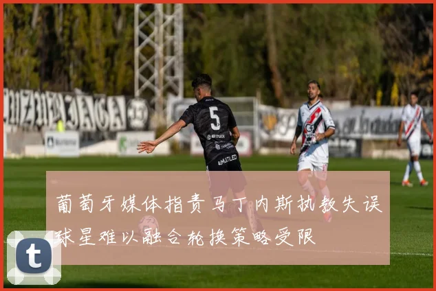 葡萄牙媒体指责马丁内斯执教失误球星难以融合轮换策略受限