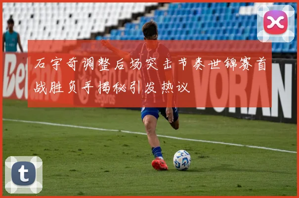 石宇奇调整后场突击节奏世锦赛首战胜负手揭秘引发热议