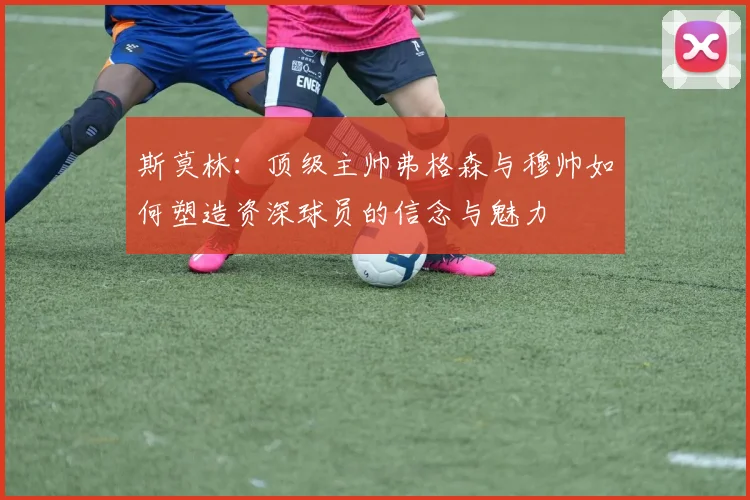 斯莫林：顶级主帅弗格森与穆帅如何塑造资深球员的信念与魅力