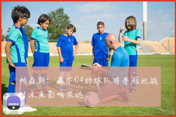 帕森斯:赢下G4的球队将夺冠此战对未来影响深远