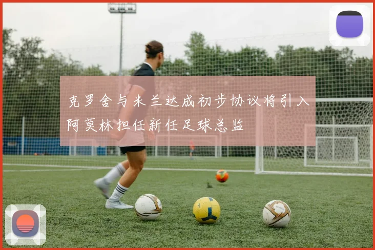 克罗舍与米兰达成初步协议将引入阿莫林担任新任足球总监