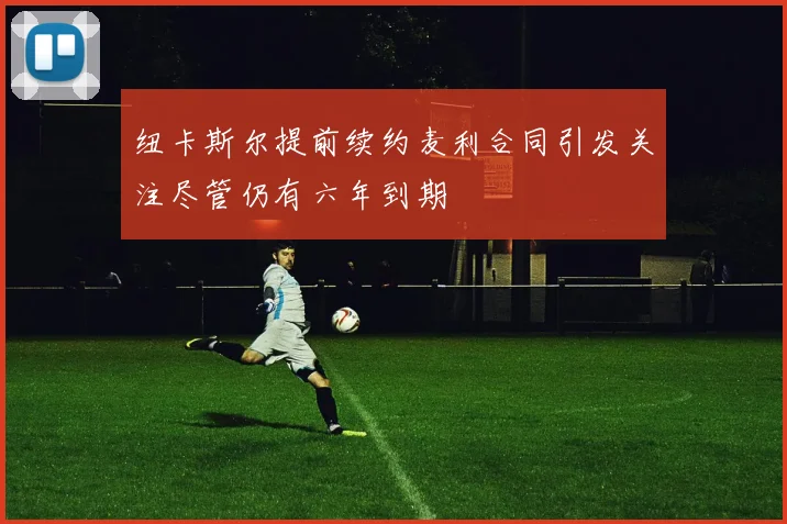 纽卡斯尔提前续约麦利合同引发关注尽管仍有六年到期