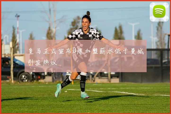 皇马正式宣布B席加盟薪水低于曼城引发热议