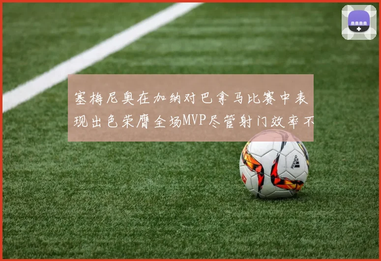 塞梅尼奥在加纳对巴拿马比赛中表现出色荣膺全场MVP尽管射门效率不佳