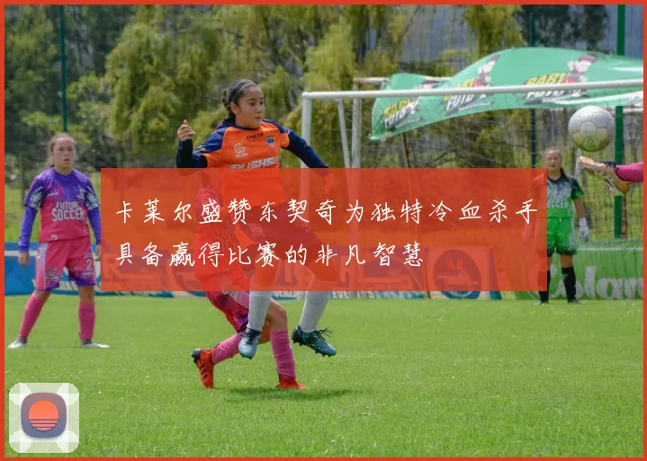 卡莱尔盛赞东契奇为独特冷血杀手具备赢得比赛的非凡智慧