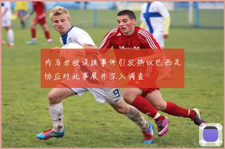 内马尔被误换事件引发热议巴西足协应对此事展开深入调查