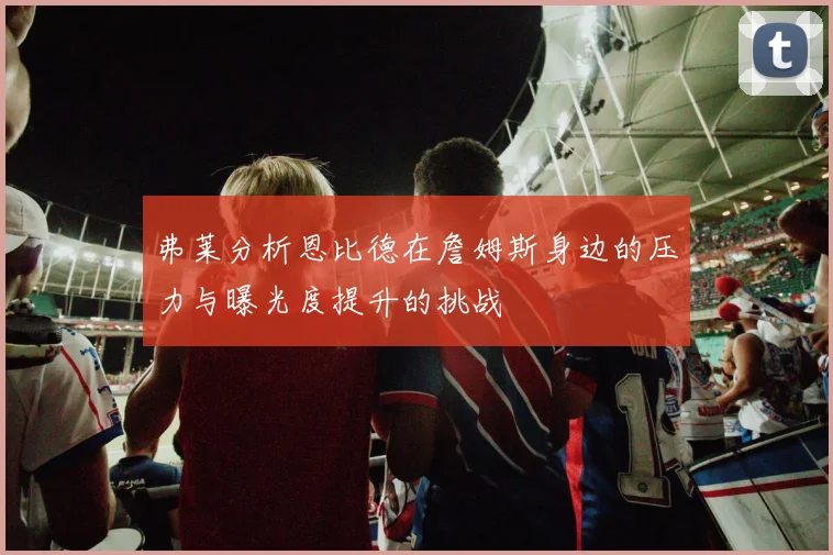 弗莱分析恩比德在詹姆斯身边的压力与曝光度提升的挑战
