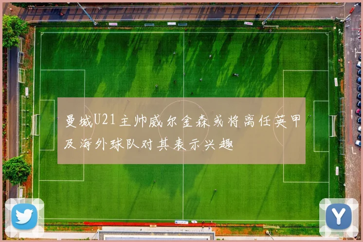曼城U21主帅威尔金森或将离任英甲及海外球队对其表示兴趣