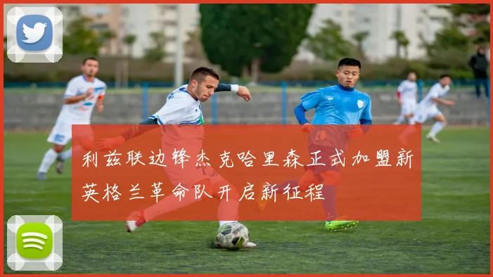 利兹联边锋杰克哈里森正式加盟新英格兰革命队开启新征程