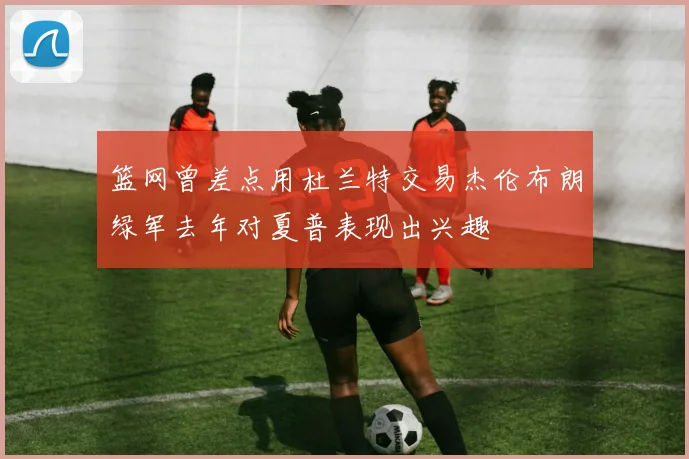 篮网曾差点用杜兰特交易杰伦布朗绿军去年对夏普表现出兴趣