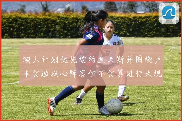 湖人计划优先续约里夫斯并围绕卢卡打造核心阵容但不打算进行大规模重建