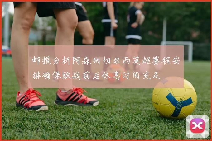 邮报分析阿森纳切尔西英超赛程安排确保欧战前后休息时间充足