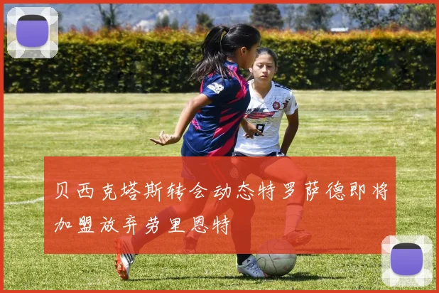 贝西克塔斯转会动态特罗萨德即将加盟放弃劳里恩特
