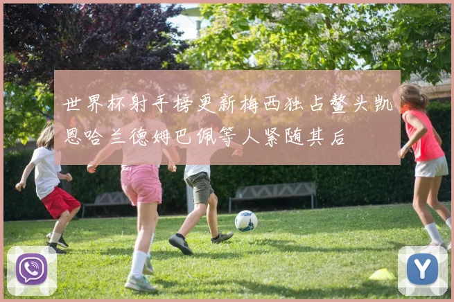 世界杯射手榜更新梅西独占鳌头凯恩哈兰德姆巴佩等人紧随其后