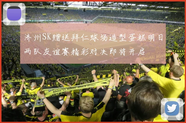 济州SK赠送拜仁球场造型蛋糕明日两队友谊赛精彩对决即将开启
