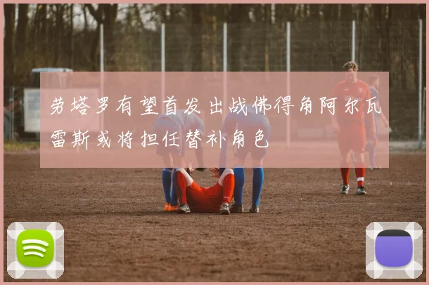 劳塔罗有望首发出战佛得角阿尔瓦雷斯或将担任替补角色